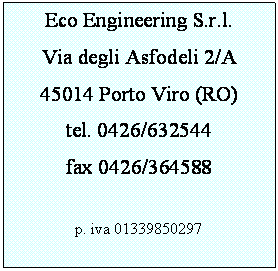 Casella di testo: Eco Engineering S.r.l.
Via degli Asfodeli 2/A
45014 Porto Viro (RO)
tel. 0426/632544
fax 0426/364588

p. iva 01339850297

